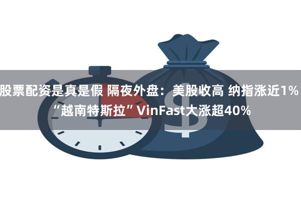 股票配资是真是假 隔夜外盘：美股收高 纳指涨近1% “越南特斯拉”VinFast大涨超40%