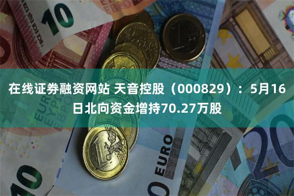 在线证劵融资网站 天音控股（000829）：5月16日北向资金增持70.27万股