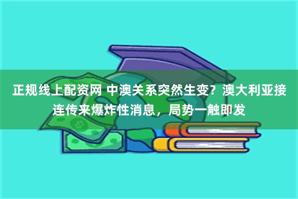 正规线上配资网 中澳关系突然生变？澳大利亚接连传来爆炸性消息，局势一触即发