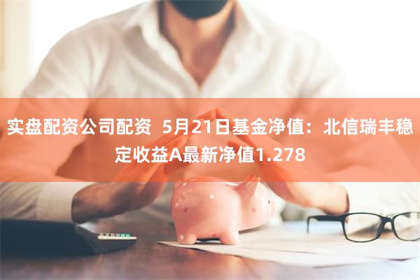 实盘配资公司配资  5月21日基金净值：北信瑞丰稳定收益A最新净值1.278