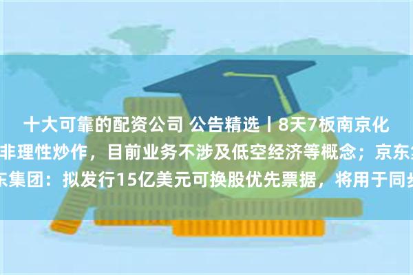 十大可靠的配资公司 公告精选丨8天7板南京化纤：公司股票可能存在非理性炒作，目前业务不涉及低空经济等概念；京东集团：拟发行15亿美元可换股优先票据，将用于同步回购、海外业务拓展等