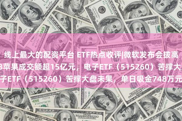 线上最大的配资平台 ETF热点收评|微软发布会拔高AI PC门槛，天猫618苹果成交额超15亿元，电子ETF（515260）苦撑大盘未果，单日吸金748万元