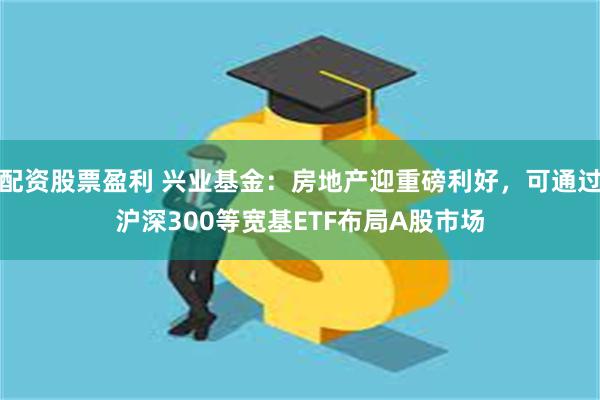 配资股票盈利 兴业基金：房地产迎重磅利好，可通过沪深300等宽基ETF布局A股市场