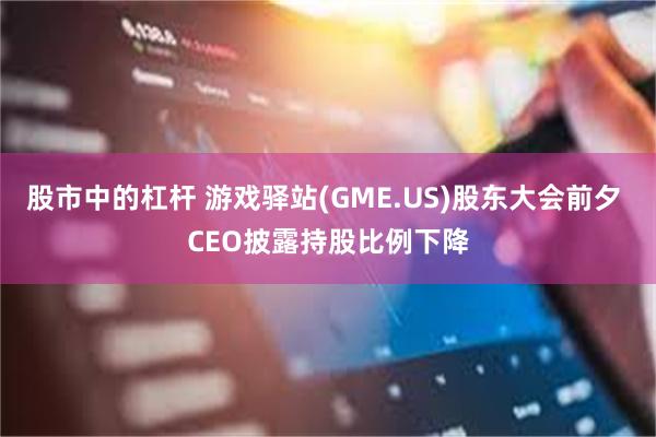 股市中的杠杆 游戏驿站(GME.US)股东大会前夕 CEO披露持股比例下降