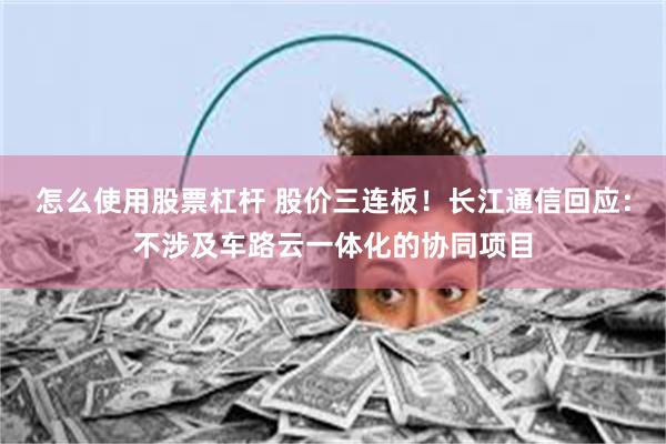 怎么使用股票杠杆 股价三连板！长江通信回应：不涉及车路云一体化的协同项目