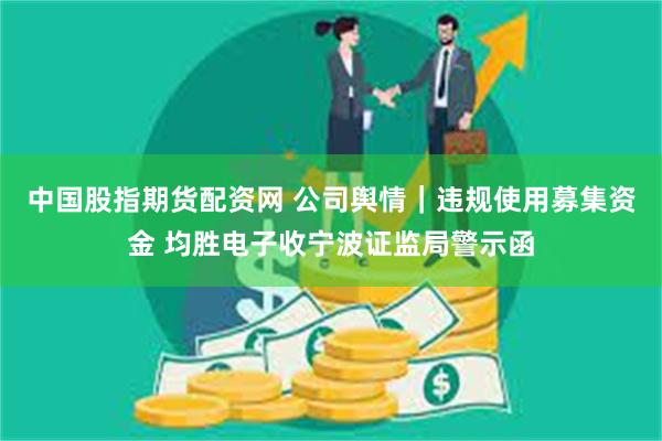 中国股指期货配资网 公司舆情｜违规使用募集资金 均胜电子收宁波证监局警示函