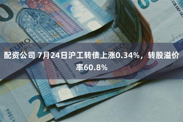 配资公司 7月24日沪工转债上涨0.34%，转股溢价率60.8%