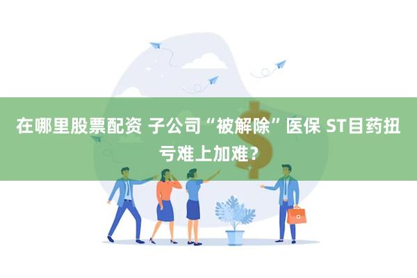 在哪里股票配资 子公司“被解除”医保 ST目药扭亏难上加难？