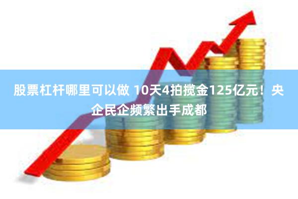 股票杠杆哪里可以做 10天4拍揽金125亿元！央企民企频繁出手成都