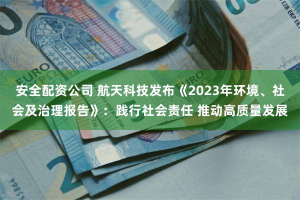 安全配资公司 航天科技发布《2023年环境、社会及治理报告》：践行社会责任 推动高质量发展