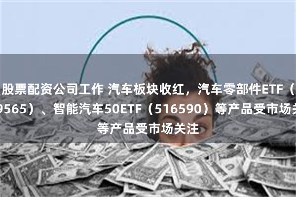 股票配资公司工作 汽车板块收红，汽车零部件ETF（159565）、智能汽车50ETF（516590）等产品受市场关注