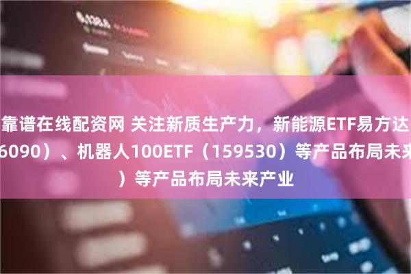 靠谱在线配资网 关注新质生产力，新能源ETF易方达（516090）、机器人100ETF（159530）等产品布局未来产业