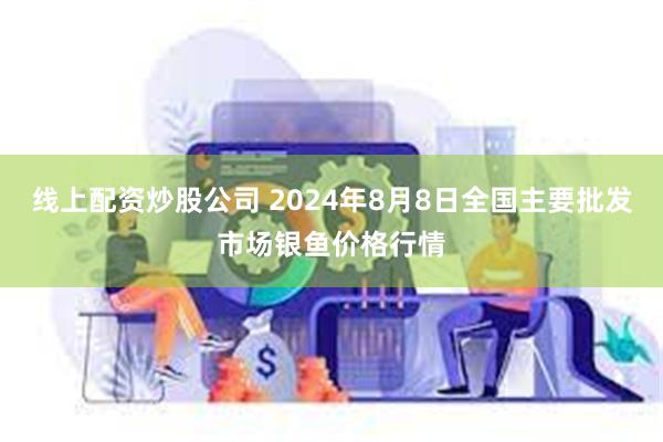 线上配资炒股公司 2024年8月8日全国主要批发市场银鱼价格行情