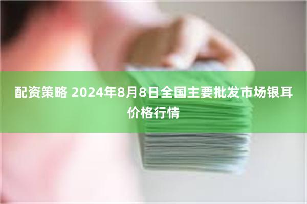 配资策略 2024年8月8日全国主要批发市场银耳价格行情