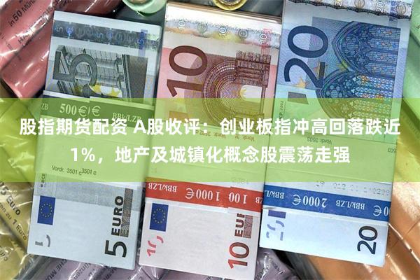 股指期货配资 A股收评：创业板指冲高回落跌近1%，地产及城镇化概念股震荡走强