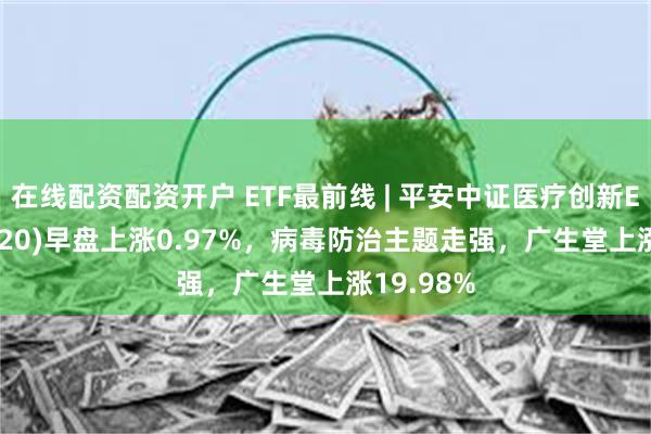 在线配资配资开户 ETF最前线 | 平安中证医疗创新ETF(516820)早盘上涨0.97%，病毒防治主题走强，广生堂上涨19.98%