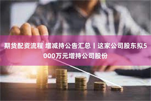 期货配资流程 增减持公告汇总丨这家公司股东拟5000万元增持公司股份