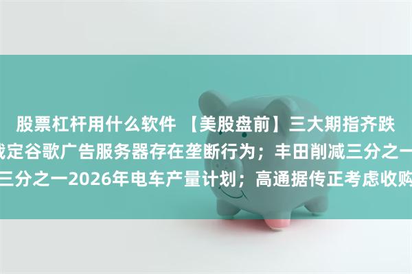 股票杠杆用什么软件 【美股盘前】三大期指齐跌；英国监管部门初步裁定谷歌广告服务器存在垄断行为；丰田削减三分之一2026年电车产量计划；高通据传正考虑收购部分英特尔业务