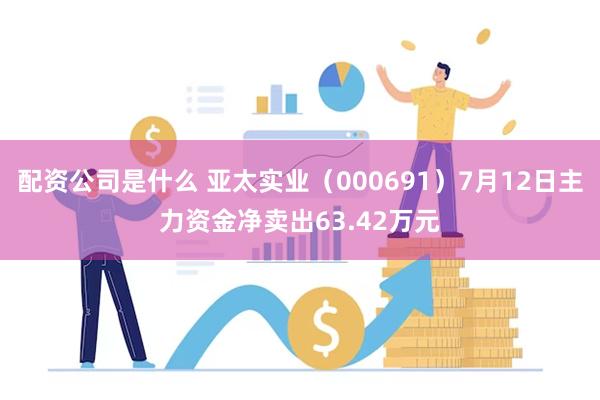 配资公司是什么 亚太实业（000691）7月12日主力资金净卖出63.42万元