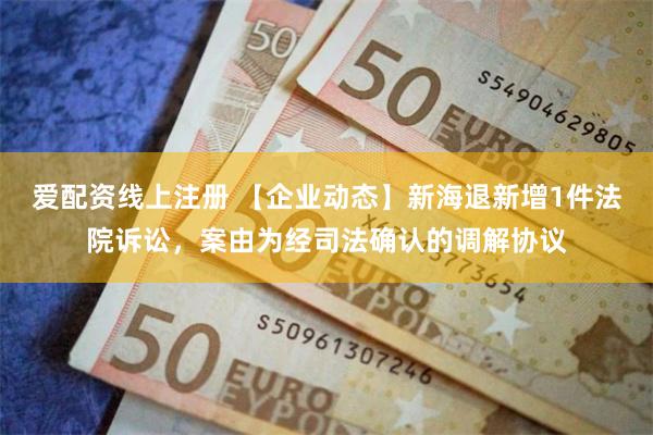 爱配资线上注册 【企业动态】新海退新增1件法院诉讼，案由为经司法确认的调解协议