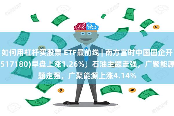 如何用杠杆买股票 ETF最前线 | 南方富时中国国企开放共赢ETF(517180)早盘上涨1.26%，石油主题走强，广聚能源上涨4.14%