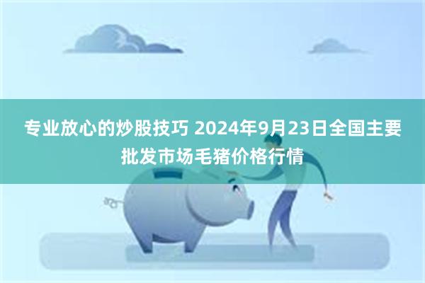 专业放心的炒股技巧 2024年9月23日全国主要批发市场毛猪价格行情