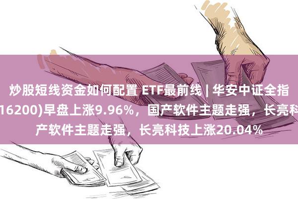 炒股短线资金如何配置 ETF最前线 | 华安中证全指证券公司ETF(516200)早盘上涨9.96%，国产软件主题走强，长亮科技上涨20.04%