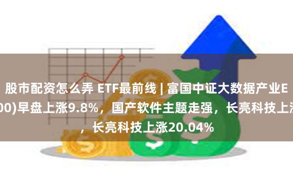 股市配资怎么弄 ETF最前线 | 富国中证大数据产业ETF(515400)早盘上涨9.8%，国产软件主题走强，长亮科技上涨20.04%