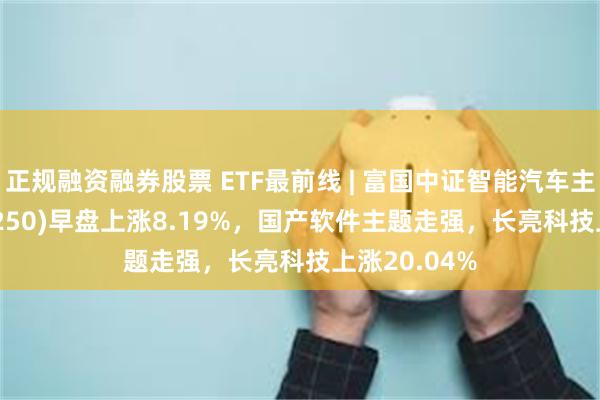 正规融资融券股票 ETF最前线 | 富国中证智能汽车主题ETF(515250)早盘上涨8.19%，国产软件主题走强，长亮科技上涨20.04%