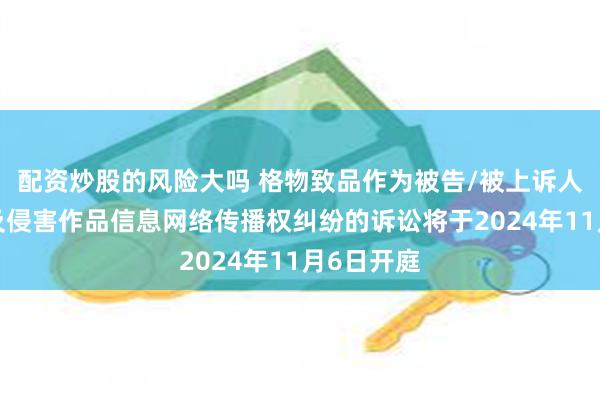 配资炒股的风险大吗 格物致品作为被告/被上诉人的1起涉及侵害作品信息网络传播权纠纷的诉讼将于2024年11月6日开庭