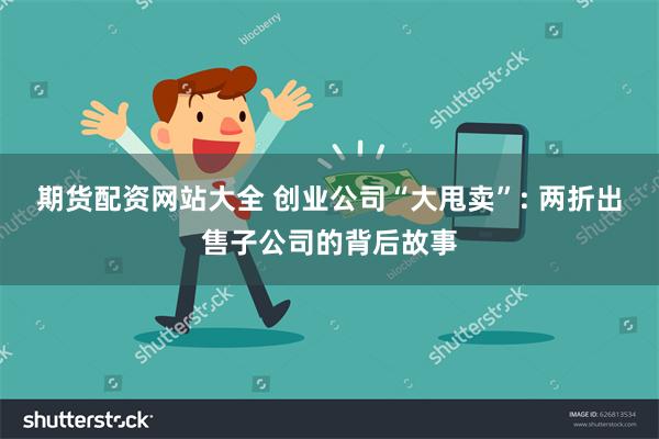 期货配资网站大全 创业公司“大甩卖”: 两折出售子公司的背后故事