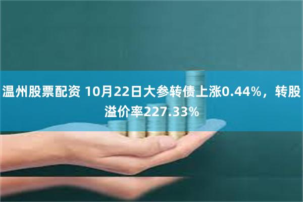 温州股票配资 10月22日大参转债上涨0.44%，转股溢价率227.33%