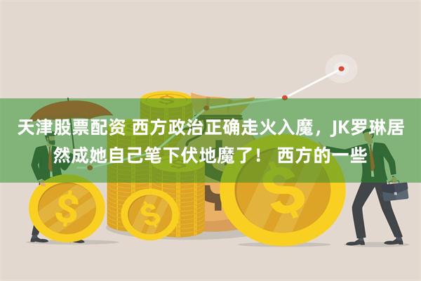 天津股票配资 西方政治正确走火入魔，JK罗琳居然成她自己笔下伏地魔了！ 西方的一些