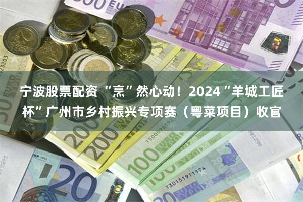 宁波股票配资 “烹”然心动！2024“羊城工匠杯”广州市乡村振兴专项赛（粤菜项目）收官