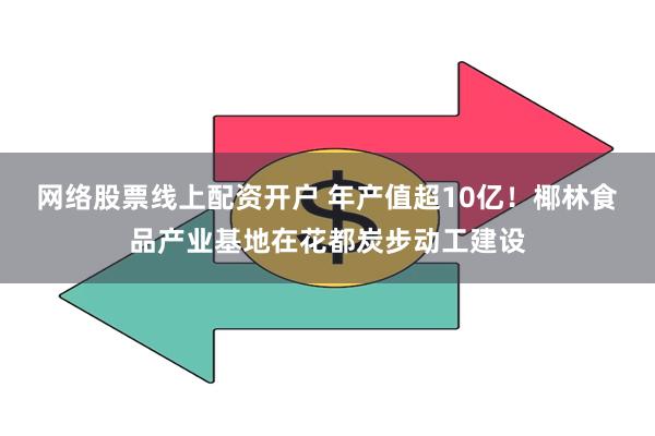 网络股票线上配资开户 年产值超10亿！椰林食品产业基地在花都炭步动工建设