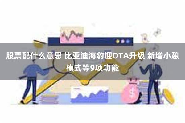 股票配什么意思 比亚迪海豹迎OTA升级 新增小憩模式等9项功能