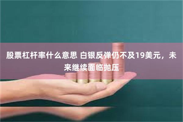 股票杠杆率什么意思 白银反弹仍不及19美元，未来继续面临抛压