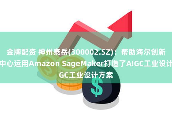 金牌配资 神州泰岳(300002.SZ)：帮助海尔创新设计中心运用Amazon SageMaker打造了AIGC工业设计方案