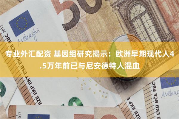 专业外汇配资 基因组研究揭示：欧洲早期现代人4.5万年前已与尼安德特人混血