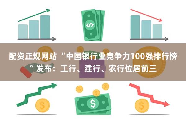 配资正规网站 “中国银行业竞争力100强排行榜”发布：工行、建行、农行位居前三