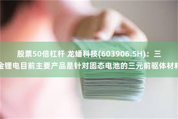 股票50倍杠杆 龙蟠科技(603906.SH)：三金锂电目前主要产品是针对固态电池的三元前驱体材料