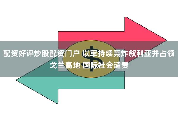 配资好评炒股配资门户 以军持续轰炸叙利亚并占领戈兰高地 国际社会谴责