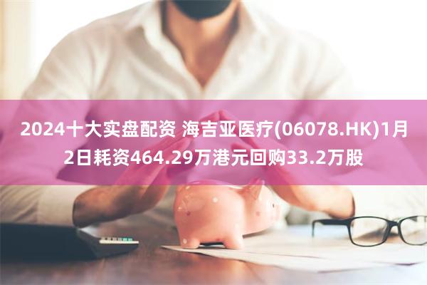 2024十大实盘配资 海吉亚医疗(06078.HK)1月2日耗资464.29万港元回购33.2万股