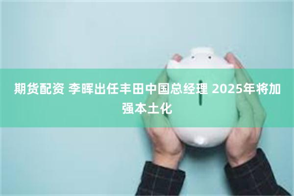 期货配资 李晖出任丰田中国总经理 2025年将加强本土化