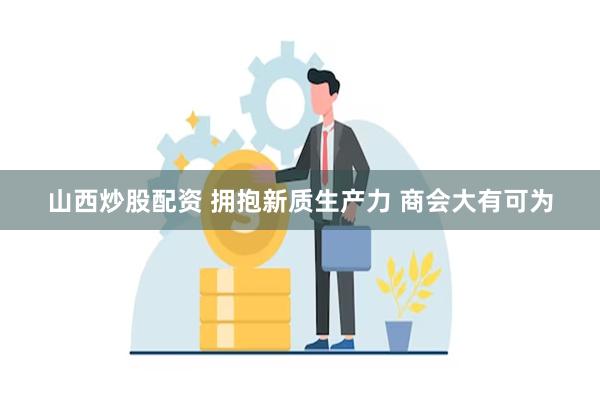 山西炒股配资 拥抱新质生产力 商会大有可为