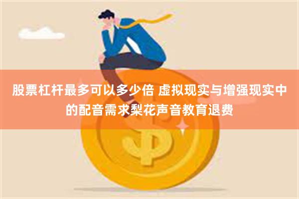 股票杠杆最多可以多少倍 虚拟现实与增强现实中的配音需求梨花声音教育退费