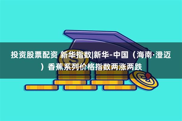 投资股票配资 新华指数|新华-中国（海南·澄迈）香蕉系列价格指数两涨两跌