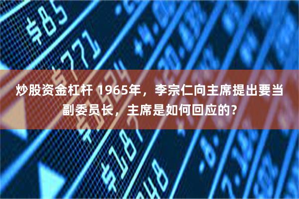 炒股资金杠杆 1965年，李宗仁向主席提出要当副委员长，主席是如何回应的？