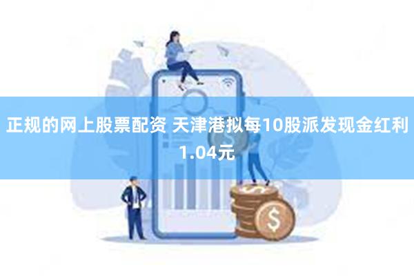 正规的网上股票配资 天津港拟每10股派发现金红利1.04元